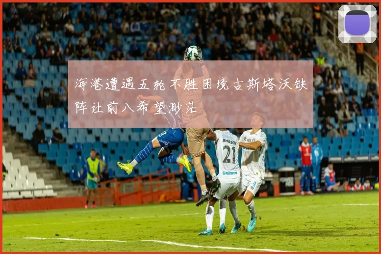 海港遭遇五轮不胜困境古斯塔沃缺阵让前八希望渺茫