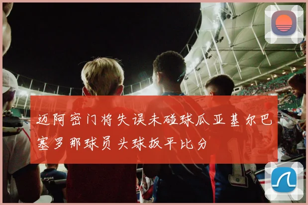 迈阿密门将失误未碰球瓜亚基尔巴塞罗那球员头球扳平比分
