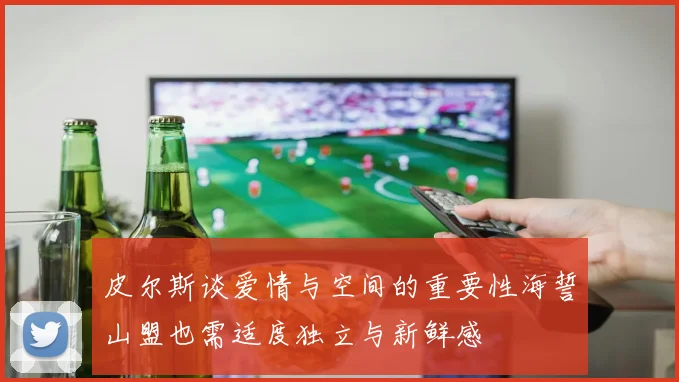 皮尔斯谈爱情与空间的重要性海誓山盟也需适度独立与新鲜感