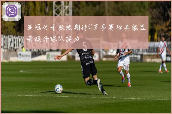 亚冠对手教练期待C罗参赛称其能显著提升球队实力
