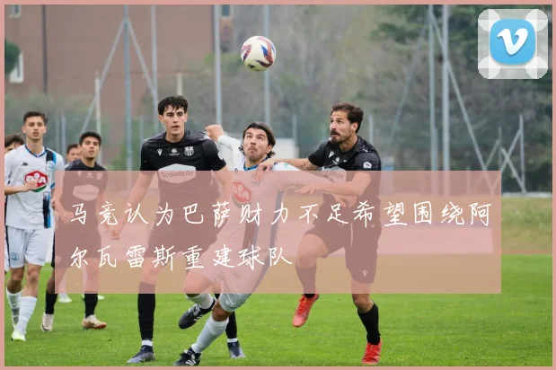 马竞认为巴萨财力不足希望围绕阿尔瓦雷斯重建球队