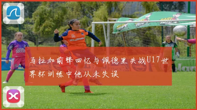 马拉加前锋回忆与佩德里共战U17世界杯训练中他从未失误