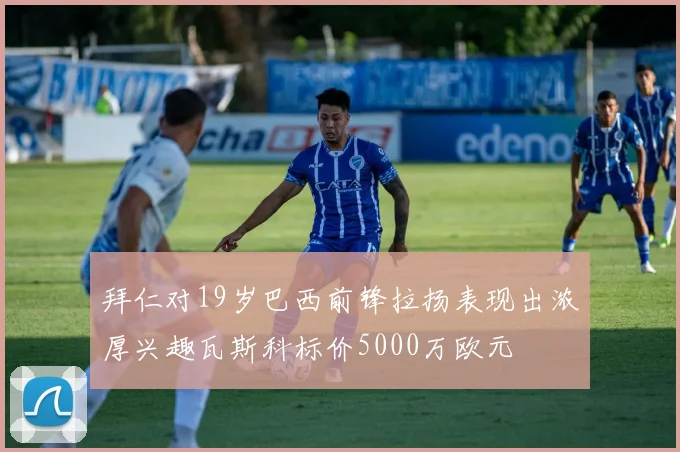 拜仁对19岁巴西前锋拉扬表现出浓厚兴趣瓦斯科标价5000万欧元