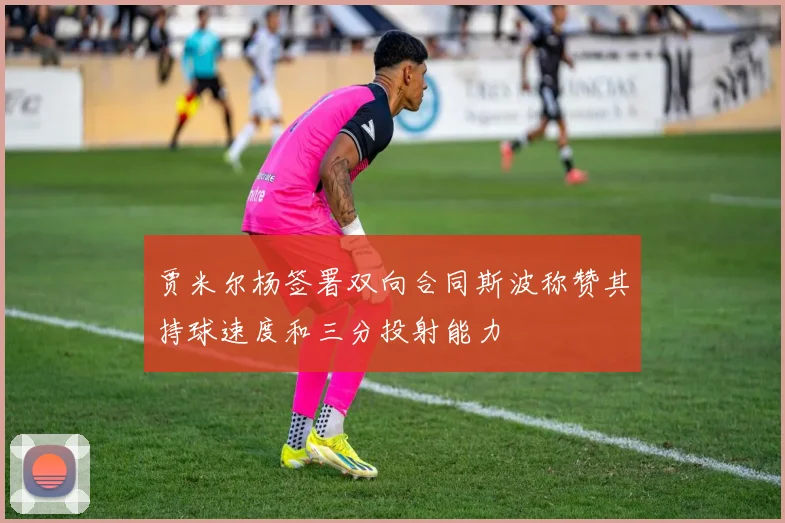 贾米尔杨签署双向合同斯波称赞其持球速度和三分投射能力