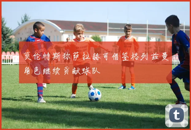 莫伦特斯称萨拉赫可借鉴格列兹曼角色继续贡献球队