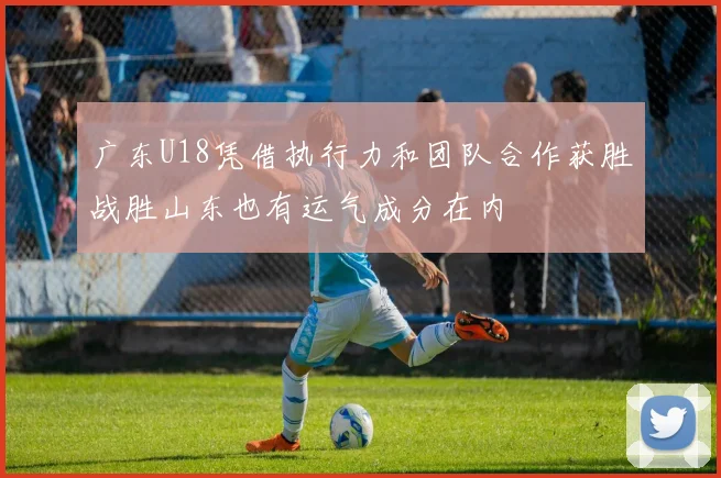 广东U18凭借执行力和团队合作获胜战胜山东也有运气成分在内