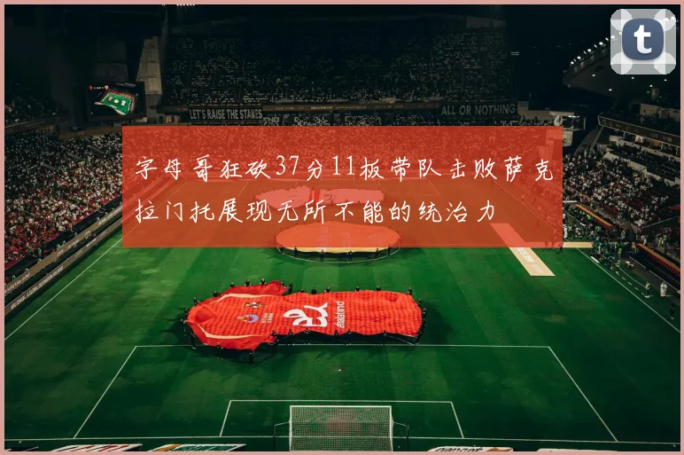 字母哥狂砍37分11板带队击败萨克拉门托展现无所不能的统治力