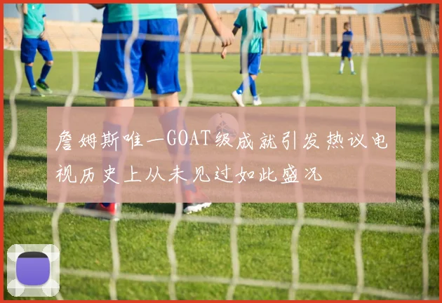 詹姆斯唯一GOAT级成就引发热议电视历史上从未见过如此盛况