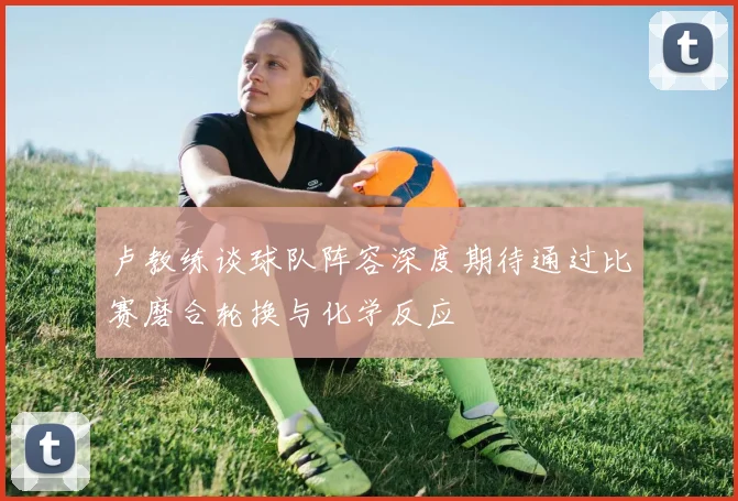 卢教练谈球队阵容深度期待通过比赛磨合轮换与化学反应