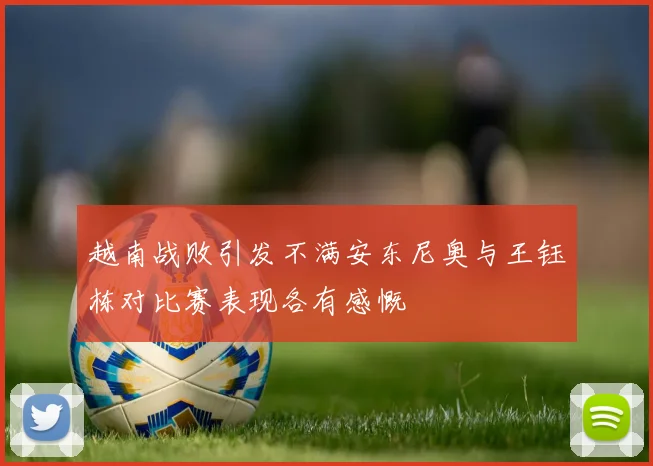 越南战败引发不满安东尼奥与王钰栋对比赛表现各有感慨