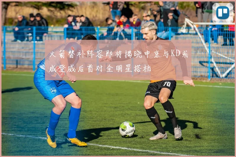 火箭替补阵容即将揭晓申京与KD或成登威后首对全明星搭档