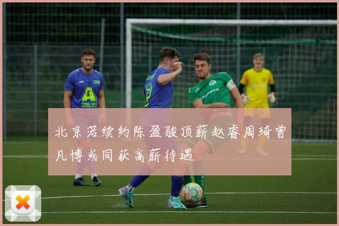 北京若续约陈盈骏顶薪赵睿周琦曾凡博或同获高薪待遇